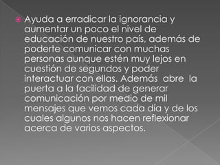  Ayuda a erradicar la ignorancia y
aumentar un poco el nivel de
educación de nuestro país, además de
poderte comunicar con muchas
personas aunque estén muy lejos en
cuestión de segundos y poder
interactuar con ellas. Además abre la
puerta a la facilidad de generar
comunicación por medio de mil
mensajes que vemos cada día y de los
cuales algunos nos hacen reflexionar
acerca de varios aspectos.
 