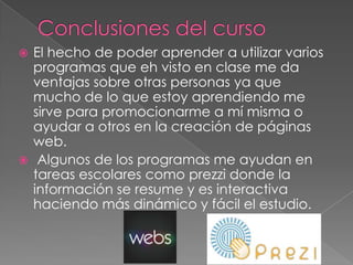  El hecho de poder aprender a utilizar varios
programas que eh visto en clase me da
ventajas sobre otras personas ya que
mucho de lo que estoy aprendiendo me
sirve para promocionarme a mí misma o
ayudar a otros en la creación de páginas
web.
 Algunos de los programas me ayudan en
tareas escolares como prezzi donde la
información se resume y es interactiva
haciendo más dinámico y fácil el estudio.
 