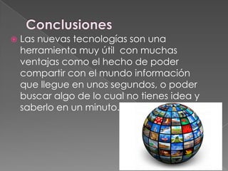  Las nuevas tecnologías son una
herramienta muy útil con muchas
ventajas como el hecho de poder
compartir con el mundo información
que llegue en unos segundos, o poder
buscar algo de lo cual no tienes idea y
saberlo en un minuto.
 
