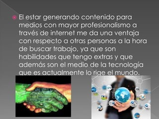  El estar generando contenido para
medios con mayor profesionalismo a
través de internet me da una ventaja
con respecto a otras personas a la hora
de buscar trabajo, ya que son
habilidades que tengo extras y que
además son el medio de la tecnología
que es actualmente lo rige el mundo.
 