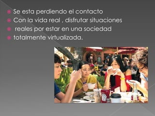  Se esta perdiendo el contacto
 Con la vida real , disfrutar situaciones
 reales por estar en una sociedad
 totalmente virtualizada.
 