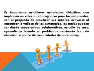 Es importante establecer estrategias didácticas que 
impliquen un valor o reto cognitivo para los estudiantes, 
con el propósito de movilizar sus saberes, activarse al 
encontrar lo valioso de las estrategias, las cuales pueden 
ser desde cooperativas, colaborativas, estudio de caso, 
aprendizaje basado en problemas, seminario, foro de 
discusión, creación de comunidades de aprendizaje, 
 