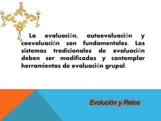 La evaluación, autoevaluación y 
coevaluación son fundamentales. Los 
sistemas tradicionales de evaluación 
deben ser modificados y contemplar 
herramientas de evaluación grupal. 
 