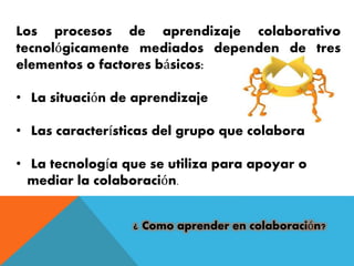 Los procesos de aprendizaje colaborativo 
tecnológicamente mediados dependen de tres 
elementos o factores básicos: 
• La situación de aprendizaje 
• Las características del grupo que colabora 
• La tecnología que se utiliza para apoyar o 
mediar la colaboración. 
¿ Como aprender en colaboración? 
 
