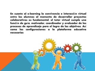 En cuanto al e-learning la convivencia e interacción virtual 
entre los alumnos al momento de desarrollar proyectos 
colaborativos es fundamental, el tutor virtual cumple una 
función de guía, motivador, coordinador y evaluador de los 
procesos de aprendizaje para el logro de los objetivos. Así 
como las configuraciones a la plataforma educativa 
necesarias 
 