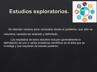 Estudios exploratorios.
Estudios exploratorios.
Se abordan campos poco conocidos donde el problema, que sólo se
vislumbra, necesita ser aclarado y delimitado.
Los resultados de estos estudios incluyen generalmente la
delimitación de uno o varios problemas científicos en el área que se
investiga y que requieren de estudio posterior.
 