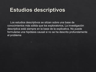 Estudios descriptivos
Estudios descriptivos
Los estudios descriptivos se sitúan sobre una base de
conocimientos más sólida que los exploratorios, La investigación
descriptiva está siempre en la base de la explicativa. No puede
formularse una hipótesis causal si no se ha descrito profundamente
el problema
.
 