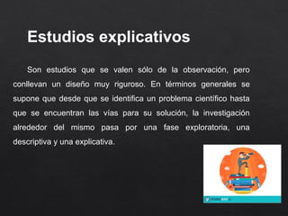 Estudios explicativos
Son estudios que se valen sólo de la observación, pero
conllevan un diseño muy riguroso. En términos generales se
supone que desde que se identifica un problema científico hasta
que se encuentran las vías para su solución, la investigación
alrededor del mismo pasa por una fase exploratoria, una
descriptiva y una explicativa.
 