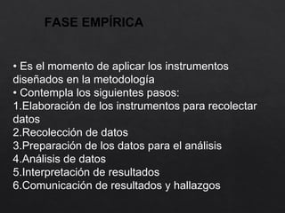 FASE EMPÍRICA
• Es el momento de aplicar los instrumentos
diseñados en la metodología
• Contempla los siguientes pasos:
1.Elaboración de los instrumentos para recolectar
datos
2.Recolección de datos
3.Preparación de los datos para el análisis
4.Análisis de datos
5.Interpretación de resultados
6.Comunicación de resultados y hallazgos
 