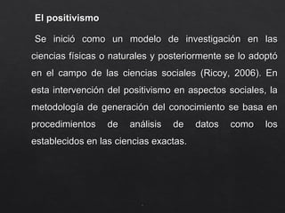 El positivismo
El positivismo
Se inició como un modelo de investigación en las
Se inició como un modelo de investigación en las
ciencias físicas o naturales y posteriormente se lo adoptó
ciencias físicas o naturales y posteriormente se lo adoptó
en el campo de las ciencias sociales (Ricoy, 2006). En
en el campo de las ciencias sociales (Ricoy, 2006). En
esta intervención del positivismo en aspectos sociales, la
esta intervención del positivismo en aspectos sociales, la
metodología de generación del conocimiento se basa en
metodología de generación del conocimiento se basa en
procedimientos de análisis de datos como los
procedimientos de análisis de datos como los
establecidos en las ciencias exactas.
establecidos en las ciencias exactas.
.
.
 