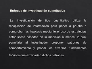 Enfoque de investigación cuantitativo
Enfoque de investigación cuantitativo
La investigación de tipo cuantitativo utiliza la
La investigación de tipo cuantitativo utiliza la
recopilación de información para poner a prueba o
recopilación de información para poner a prueba o
comprobar las hipótesis mediante el uso de estrategias
comprobar las hipótesis mediante el uso de estrategias
estadísticas basadas en la medición numérica, lo cual
estadísticas basadas en la medición numérica, lo cual
permitiría al investigador proponer patrones de
permitiría al investigador proponer patrones de
comportamiento y probar los diversos fundamentos
comportamiento y probar los diversos fundamentos
teóricos que explicarían dichos patrones
teóricos que explicarían dichos patrones
 