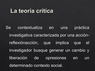 La teoría crítica
La teoría crítica
Se contextualiza en una práctica
Se contextualiza en una práctica
investigativa caracterizada por una acción-
investigativa caracterizada por una acción-
reflexiónacción, que implica que el
reflexiónacción, que implica que el
investigador busque generar un cambio y
investigador busque generar un cambio y
liberación de opresiones en un
liberación de opresiones en un
determinado contexto social.
determinado contexto social.
 