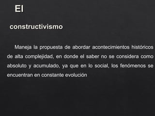 El
El
constructivismo
constructivismo
Maneja la propuesta de abordar acontecimientos históricos
de alta complejidad, en donde el saber no se considera como
absoluto y acumulado, ya que en lo social, los fenómenos se
encuentran en constante evolución
 