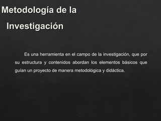 Metodología de la
Metodología de la
Investigación
Investigación
Es una herramienta en el campo de la investigación, que por
su estructura y contenidos abordan los elementos básicos que
guían un proyecto de manera metodológica y didáctica.
.
.
 