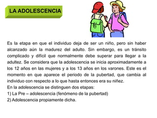 LA ADOLESCENCIA




Es la etapa en que el individuo deja de ser un niño, pero sin haber
alcanzado aún la madurez del adulto. Sin embargo, es un tránsito
complicado y difícil que normalmente debe superar para llegar a la
adultez. Se considera que la adolescencia se inicia aproximadamente a
los 12 años en las mujeres y a los 13 años en los varones. Este es el
momento en que aparece el periodo de la pubertad, que cambia al
individuo con respecto a lo que hasta entonces era su niñez.
En la adolescencia se distinguen dos etapas:
1) La Pre – adolescencia (fenómeno de la pubertad)
2) Adolescencia propiamente dicha.
 