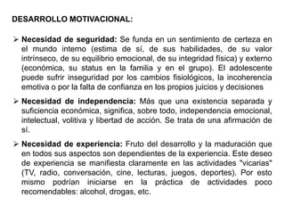 DESARROLLO MOTIVACIONAL:

 Necesidad de seguridad: Se funda en un sentimiento de certeza en
  el mundo interno (estima de sí, de sus habilidades, de su valor
  intrínseco, de su equilibrio emocional, de su integridad física) y externo
  (económica, su status en la familia y en el grupo). El adolescente
  puede sufrir inseguridad por los cambios fisiológicos, la incoherencia
  emotiva o por la falta de confianza en los propios juicios y decisiones
 Necesidad de independencia: Más que una existencia separada y
  suficiencia económica, significa, sobre todo, independencia emocional,
  intelectual, volitiva y libertad de acción. Se trata de una afirmación de
  sí.
 Necesidad de experiencia: Fruto del desarrollo y la maduración que
  en todos sus aspectos son dependientes de la experiencia. Este deseo
  de experiencia se manifiesta claramente en las actividades "vicarias"
  (TV, radio, conversación, cine, lecturas, juegos, deportes). Por esto
  mismo podrían iniciarse en la práctica de actividades poco
  recomendables: alcohol, drogas, etc.
 