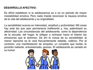 DESARROLLO AFECTIVO:
Es difícil establecer si la adolescencia es o no un periodo de mayor
inestabilidad emotiva. Pero nada impide reconocer la riqueza emotiva
de la vida del adolescente y su originalidad.

La sensibilidad avanza en intensidad, amplitud y profundidad. Mil cosas
hay ante las que ayer permanecía indiferente y, hoy, patentizará su
afectividad. Las circunstancias del adolescente, como la dependencia
de la escuela, del hogar, le obligan a rechazar hacia el interior las
emociones que le dominan. De ahí la viveza de su sensibilidad: al
menor reproche se le verá frecuentemente rebelde, colérico. Por el
contrario, una manifestación de simpatía, un cumplido que recibe, le
pondrán radiante, entusiasmado, gozoso. El adolescente es variado en
su humor
 
