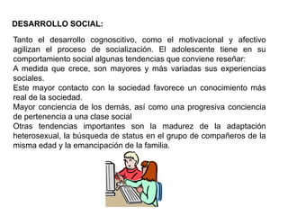 DESARROLLO SOCIAL:
Tanto el desarrollo cognoscitivo, como el motivacional y afectivo
agilizan el proceso de socialización. El adolescente tiene en su
comportamiento social algunas tendencias que conviene reseñar:
A medida que crece, son mayores y más variadas sus experiencias
sociales.
Este mayor contacto con la sociedad favorece un conocimiento más
real de la sociedad.
Mayor conciencia de los demás, así como una progresiva conciencia
de pertenencia a una clase social
Otras tendencias importantes son la madurez de la adaptación
heterosexual, la búsqueda de status en el grupo de compañeros de la
misma edad y la emancipación de la familia.
 