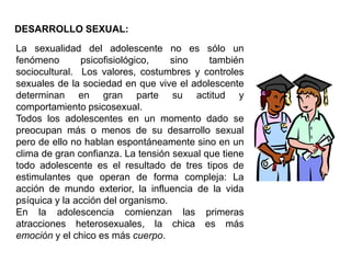 DESARROLLO SEXUAL:
La sexualidad del adolescente no es sólo un
fenómeno       psicofisiológico,    sino    también
sociocultural. Los valores, costumbres y controles
sexuales de la sociedad en que vive el adolescente
determinan en gran parte su actitud y
comportamiento psicosexual.
Todos los adolescentes en un momento dado se
preocupan más o menos de su desarrollo sexual
pero de ello no hablan espontáneamente sino en un
clima de gran confianza. La tensión sexual que tiene
todo adolescente es el resultado de tres tipos de
estimulantes que operan de forma compleja: La
acción de mundo exterior, la influencia de la vida
psíquica y la acción del organismo.
En la adolescencia comienzan las primeras
atracciones heterosexuales, la chica es más
emoción y el chico es más cuerpo.
 