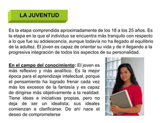 LA JUVENTUD

Es la etapa comprendida aproximadamente de los 18 a los 25 años. Es
la etapa en la que el individuo se encuentra más tranquilo con respecto
a lo que fue su adolescencia, aunque todavía no ha llegado al equilibrio
de la adultez. El joven es capaz de orientar su vida y de ir llegando a la
progresiva integración de todos los aspectos de su personalidad.

En el campo del conocimiento: El joven es
más reflexivo y más analítico. Es la mejor
época para el aprendizaje intelectual, porque
el pensamiento ha logrado frenar cada vez
más los excesos de la fantasía y es capaz
de dirigirse más objetivamente a la realidad.
Tiene ideas e iniciativas propias, pero no
deja de ser un idealista; sus ideales
comienzan a clarificarse. De ahí nace el
deseo de comprometerse
 
