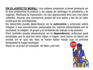 EN EL ASPECTO MORAL: Los valores empiezan a tener jerarquía en
la que predomina la justicia y es capaz de distinguir lo prioritario y lo
urgente. Rechaza la imposición, no con agresividad sino con una sana
rebeldía. Asume una conciencia propia de sus actos y les da el valor
moral que les corresponde.
Su desarrollo puede desembocar en la autonomía y entonces sabrá
integrar a sus convicciones personales los valores presentados por la
sociedad, la religión, el grupo y el ambiente de trabajo o de estudio.
Pero también puede desembocar en la dependencia, entonces será
arrastrado por lo que los otros digan o hagan, será como un barco sin
anclas en el que las olas le harán bailar hasta que la primera
tempestad le haga naufragar.
Nace en el joven el concepto de bien y de mal.
 