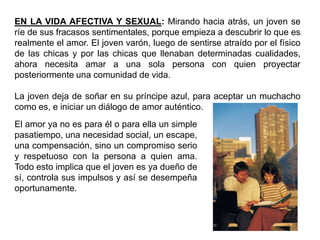 EN LA VIDA AFECTIVA Y SEXUAL: Mirando hacia atrás, un joven se
ríe de sus fracasos sentimentales, porque empieza a descubrir lo que es
realmente el amor. El joven varón, luego de sentirse atraído por el físico
de las chicas y por las chicas que llenaban determinadas cualidades,
ahora necesita amar a una sola persona con quien proyectar
posteriormente una comunidad de vida.

La joven deja de soñar en su príncipe azul, para aceptar un muchacho
como es, e iniciar un diálogo de amor auténtico.
El amor ya no es para él o para ella un simple
pasatiempo, una necesidad social, un escape,
una compensación, sino un compromiso serio
y respetuoso con la persona a quien ama.
Todo esto implica que el joven es ya dueño de
sí, controla sus impulsos y así se desempeña
oportunamente.
 