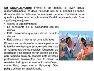 SU SOCIALIZACIÓN: Frente a los demás, el joven actúa
responsablemente, es decir, haciendo uso de su libertad es capaz
de responder de cada uno de sus actos, de tener conciencia de lo
que dice y hace en orden a la realización del proyecto de vida. Esto
significa que el joven:
• Asume la vida como tarea
• Es consciente de su solidaridad con los
   demás
• Está convencido que su vida es para los
   demás
• Está abierto a nuevas responsabilidades
El joven va concluyendo la emancipación de
la familia mientras que se abre cada vez más
a múltiples relaciones sociales. Descubre las
ideologías y se orienta por un ideario político,
pero también entra en conflicto ante diversas
pretensiones totalizantes que lo llevan a
relativizar todo (para él vale tanto Julio César,
como Mao, Jesucristo o Mahoma). Otro
peligro es caer en la politiquería.
 
