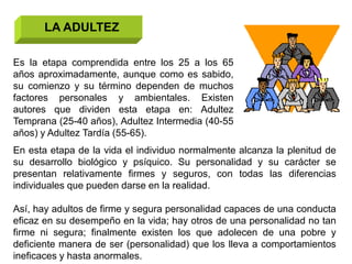 LA ADULTEZ

Es la etapa comprendida entre los 25 a los 65
años aproximadamente, aunque como es sabido,
su comienzo y su término dependen de muchos
factores personales y ambientales. Existen
autores que dividen esta etapa en: Adultez
Temprana (25-40 años), Adultez Intermedia (40-55
años) y Adultez Tardía (55-65).
En esta etapa de la vida el individuo normalmente alcanza la plenitud de
su desarrollo biológico y psíquico. Su personalidad y su carácter se
presentan relativamente firmes y seguros, con todas las diferencias
individuales que pueden darse en la realidad.

Así, hay adultos de firme y segura personalidad capaces de una conducta
eficaz en su desempeño en la vida; hay otros de una personalidad no tan
firme ni segura; finalmente existen los que adolecen de una pobre y
deficiente manera de ser (personalidad) que los lleva a comportamientos
ineficaces y hasta anormales.
 