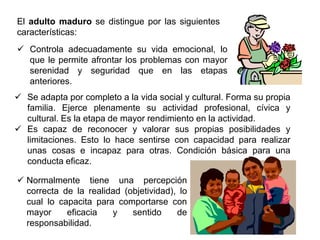 El adulto maduro se distingue por las siguientes
características:
 Controla adecuadamente su vida emocional, lo
  que le permite afrontar los problemas con mayor
  serenidad y seguridad que en las etapas
  anteriores.
 Se adapta por completo a la vida social y cultural. Forma su propia
  familia. Ejerce plenamente su actividad profesional, cívica y
  cultural. Es la etapa de mayor rendimiento en la actividad.
 Es capaz de reconocer y valorar sus propias posibilidades y
  limitaciones. Esto lo hace sentirse con capacidad para realizar
  unas cosas e incapaz para otras. Condición básica para una
  conducta eficaz.

 Normalmente tiene una percepción
  correcta de la realidad (objetividad), lo
  cual lo capacita para comportarse con
  mayor     eficacia   y    sentido     de
  responsabilidad.
 