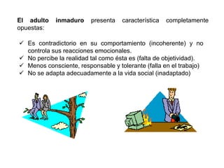 El adulto   inmaduro     presenta   característica   completamente
opuestas:

 Es contradictorio en su comportamiento (incoherente) y no
  controla sus reacciones emocionales.
 No percibe la realidad tal como ésta es (falta de objetividad).
 Menos consciente, responsable y tolerante (falla en el trabajo)
 No se adapta adecuadamente a la vida social (inadaptado)
 