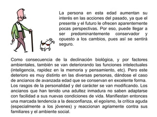La persona en esta edad aumentan su
                        interés en las acciones del pasado, ya que el
                        presente y el futuro le ofrecen aparentemente
                        pocas perspectivas. Por eso, puede llegar a
                        ser predominantemente conservador y
                        opuesto a los cambios, pues así se sentirá
                        seguro.


Como consecuencia de la declinación biológica, y por factores
ambientales, también se van deteriorando las funciones intelectuales
(inteligencia, rapidez en la memoria y pensamiento, etc). Pero este
deterioro es muy distinto en las diversas personas, dándose el caso
de ancianos de avanzada edad que se conservan en excelente forma.
Los rasgos de la personalidad y del carácter se van modificando. Los
ancianos que han tenido una adultez inmadura no saben adaptarse
con facilidad a sus nuevas condiciones de vida. Manifiestan entonces
una marcada tendencia a la desconfianza, el egoísmo, la crítica aguda
(especialmente a los jóvenes) y reaccionan agriamente contra sus
familiares y el ambiente social.
 