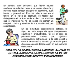 En cambio, otros ancianos, que fueron adultos
maduros, se adaptan mejor a su nueva situación y
muchos hasta parecen exagerar el optimismo, buen
humor y generosidad. Esto se debe a que, en el
fondo, en la vejez se acentúan los rasgos que
distinguieron el carácter en la adultez, por lo mismo
que el individuo ya no es capaz de ejercer un
completo control y dominio de sus manifestaciones
psicológicas.
                    En los individuos especialmente dotados, la
                    vejez es una etapa de gran comprensión,
                    equilibrio y productividad. Tal es el caso de
                    personalidades      ilustres   que    siguieron
                    contribuyendo activamente a la vida social y
                    cultural de su época cuando ya la mayor parte
                    de sus coetáneos descansaban en sus cuarteles
                    de invierno.
  Esta etapa de desarrollo antecede al final de
    la vida, razón por la cual merece la mayor
 