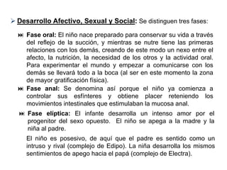  Desarrollo Afectivo, Sexual y Social: Se distinguen tres fases:
   Fase oral: El niño nace preparado para conservar su vida a través
    del reflejo de la succión, y mientras se nutre tiene las primeras
    relaciones con los demás, creando de este modo un nexo entre el
    afecto, la nutrición, la necesidad de los otros y la actividad oral.
    Para experimentar el mundo y empezar a comunicarse con los
    demás se llevará todo a la boca (al ser en este momento la zona
    de mayor gratificación física).
   Fase anal: Se denomina así porque el niño ya comienza a
    controlar sus esfínteres y obtiene placer reteniendo los
    movimientos intestinales que estimulaban la mucosa anal.
   Fase elíptica: El infante desarrolla un intenso amor por el
    progenitor del sexo opuesto. El niño se apega a la madre y la
    niña al padre.
     El niño es posesivo, de aquí que el padre es sentido como un
     intruso y rival (complejo de Edipo). La niña desarrolla los mismos
     sentimientos de apego hacia el papá (complejo de Electra).
 