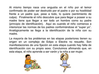 Al mismo tiempo nace una angustia en el niño por el temor
confirmado de poder ser destruido por el padre o por su hostilidad
frente a un padre que, pese a todo, lo quiere (sentimiento de
culpa). Finalmente el niño descubre que para llegar a poseer a su
madre tiene que llegar a ser todo un hombre como su padre
(principio de identificación). Aquí es cuando el niño comienza a
interiorizar las normas de los padres conformándose el “super yo”.
Analógicamente se llega a la identificación de la niña con su
madre.
La mayoría de los problemas en las etapas posteriores tienen su
origen en un complejo de Edipo o Electra no resuelto. Son
manifestaciones de una fijación en esta etapa cuando hay falta de
identificación con su propio sexo. Concluimos afirmando que, en
esta etapa, el niño aprende a ser varón y la niña a ser mujer.
 