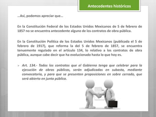 …Así, podemos apreciar que…
En la Constitución Federal de los Estados Unidos Mexicanos de 5 de febrero de
1857 no se encuentra antecedente alguno de los contratos de obra pública.
En la Constitución Política de los Estados Unidos Mexicanos (publicada el 5 de
febrero de 1917), que reforma la del 5 de febrero de 1857, se encuentra
tenuemente regulado en el artículo 134, lo relativo a los contratos de obra
pública, aunque cabe decir que ha evolucionado hasta lo que hoy es.
 Art. 134.- Todos los contratos que el Gobierno tenga que celebrar para la
ejecución de obras públicas, serán adjudicadas en subasta, mediante
convocatoria, y para que se presenten proposiciones en sobre cerrado, que
será abierto en junta pública.
Antecedentes históricos
 