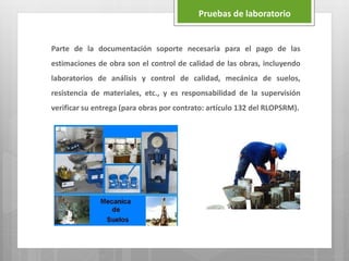 Parte de la documentación soporte necesaria para el pago de las
estimaciones de obra son el control de calidad de las obras, incluyendo
laboratorios de análisis y control de calidad, mecánica de suelos,
resistencia de materiales, etc., y es responsabilidad de la supervisión
verificar su entrega (para obras por contrato: artículo 132 del RLOPSRM).
Pruebas de laboratorio
 
