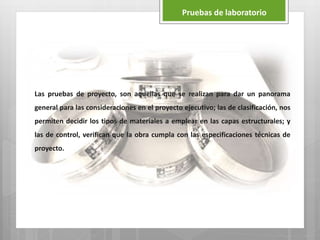 Las pruebas de proyecto, son aquellas que se realizan para dar un panorama
general para las consideraciones en el proyecto ejecutivo; las de clasificación, nos
permiten decidir los tipos de materiales a emplear en las capas estructurales; y
las de control, verifican que la obra cumpla con las especificaciones técnicas de
proyecto.
Pruebas de laboratorio
 