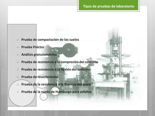  Prueba de compactación de los suelos
 Prueba Próctor
 Análisis granulométrico
 Prueba de resistencia a la compresión del concreto
 Prueba de resistencia a la flexión del concreto
 Prueba de revenimiento
 Prueba de la resistencia a la fluencia del acero
 Prueba de la rueda de Hamburgo para asfaltos
Tipos de pruebas de laboratorio
 