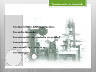  Prueba para mezclas asfálticas compactadas
 Prueba de estanqueidad
 Prueba hidrostática en tuberías (de hermeticidad)
 Prueba de Aforo
 Determinación de la calidad de agua
 Pruebas Megger
Tipos de pruebas de laboratorio
 