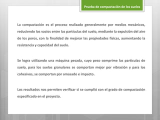 La compactación es el proceso realizado generalmente por medios mecánicos,
reduciendo los vacíos entre las partículas del suelo, mediante la expulsión del aire
de los poros, con la finalidad de mejorar las propiedades físicas, aumentando la
resistencia y capacidad del suelo.
Se logra utilizando una máquina pesada, cuyo peso comprime las partículas de
suelo, para los suelos granulares se comportan mejor por vibración y para los
cohesivos, se comportan por amasado e impacto.
Los resultados nos permiten verificar si se cumplió con el grado de compactación
especificado en el proyecto.
Prueba de compactación de los suelos
 