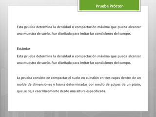 Esta prueba determina la densidad o compactación máxima que pueda alcanzar
una muestra de suelo. Fue diseñada para imitar las condiciones del campo.
Estándar
Esta prueba determina la densidad o compactación máxima que pueda alcanzar
una muestra de suelo. Fue diseñada para imitar las condiciones del campo.
La prueba consiste en compactar el suelo en cuestión en tres capas dentro de un
molde de dimensiones y forma determinadas por medio de golpes de un pisón,
que se deja caer libremente desde una altura especificada.
Prueba Próctor
 
