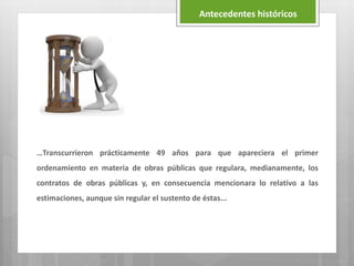 …Transcurrieron prácticamente 49 años para que apareciera el primer
ordenamiento en materia de obras públicas que regulara, medianamente, los
contratos de obras públicas y, en consecuencia mencionara lo relativo a las
estimaciones, aunque sin regular el sustento de éstas...
Antecedentes históricos
 