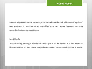 Prueba Próctor
Usando el procedimiento descrito, existe una humedad inicial llamada "óptima",
que produce el máximo peso específico seco que puede lograrse con este
procedimiento de compactación.
Modificada
Se aplica mayor energía de compactación que el estándar siendo el que esta más
de acuerdo con las solicitaciones que las modernas estructuras imponen al suelo.
 