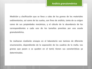 Medición y clasificación que se lleva a cabo de los granos de los materiales
sedimentarios, así como de los suelos, con fines de análisis, tanto de su origen
como de sus propiedades mecánicas, y el cálculo de la abundancia de los
correspondientes a cada uno de los tamaños previstos por una escala
granulométrica.
Se realizaran mediante ensayos en el laboratorio con tamices de diferente
enumeración, dependiendo de la separación de los cuadros de la malla. Los
granos que pasen o se queden en el tamiz tienen sus características ya
determinadas.
Análisis granulométrico
 