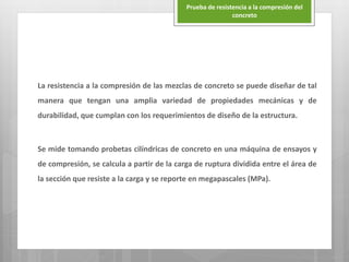 La resistencia a la compresión de las mezclas de concreto se puede diseñar de tal
manera que tengan una amplia variedad de propiedades mecánicas y de
durabilidad, que cumplan con los requerimientos de diseño de la estructura.
Se mide tomando probetas cilíndricas de concreto en una máquina de ensayos y
de compresión, se calcula a partir de la carga de ruptura dividida entre el área de
la sección que resiste a la carga y se reporte en megapascales (MPa).
Prueba de resistencia a la compresión del
concreto
 