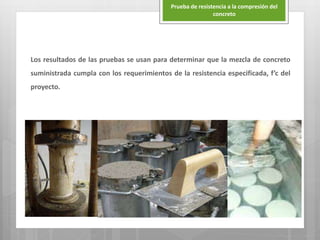 Los resultados de las pruebas se usan para determinar que la mezcla de concreto
suministrada cumpla con los requerimientos de la resistencia especificada, f’c del
proyecto.
Prueba de resistencia a la compresión del
concreto
 