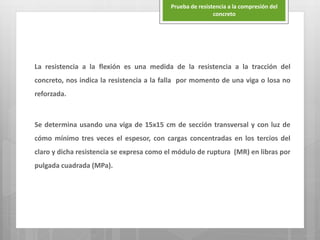 La resistencia a la flexión es una medida de la resistencia a la tracción del
concreto, nos indica la resistencia a la falla por momento de una viga o losa no
reforzada.
Se determina usando una viga de 15x15 cm de sección transversal y con luz de
cómo mínimo tres veces el espesor, con cargas concentradas en los tercios del
claro y dicha resistencia se expresa como el módulo de ruptura (MR) en libras por
pulgada cuadrada (MPa).
Prueba de resistencia a la compresión del
concreto
 
