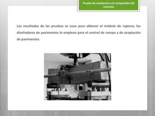 Los resultados de las pruebas se usan para obtener el módulo de ruptura; los
diseñadores de pavimentos lo emplean para el control de campo y de aceptación
de pavimentos.
Prueba de resistencia a la compresión del
concreto
 
