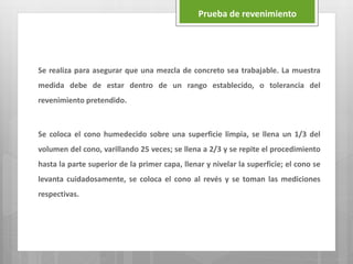 Se realiza para asegurar que una mezcla de concreto sea trabajable. La muestra
medida debe de estar dentro de un rango establecido, o tolerancia del
revenimiento pretendido.
Se coloca el cono humedecido sobre una superficie limpia, se llena un 1/3 del
volumen del cono, varillando 25 veces; se llena a 2/3 y se repite el procedimiento
hasta la parte superior de la primer capa, llenar y nivelar la superficie; el cono se
levanta cuidadosamente, se coloca el cono al revés y se toman las mediciones
respectivas.
Prueba de revenimiento
 