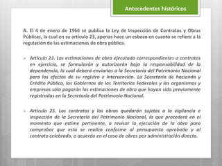 A. El 4 de enero de 1966 se publica la Ley de Inspección de Contratos y Obras
Públicas, la cual en su artículo 23, apenas hace un esbozo en cuanto se refiere a la
regulación de las estimaciones de obra pública.
 Artículo 23. Las estimaciones de obra ejecutada correspondientes a contratos
en ejercicio, se formularán y autorizarán bajo la responsabilidad de la
dependencia, la cual deberá enviarlas a la Secretaría del Patrimonio Nacional
para los efectos de su registro e intervención. La Secretaría de hacienda y
Crédito Público, los Gobiernos de los Territorios Federales y los organismos y
empresas sólo pagarán las estimaciones de obra que hayan sido previamente
registradas en la Secretaría del Patrimonio Nacional.
 Artículo 25. Los contratos y las obras quedarán sujetas a la vigilancia e
inspección de la Secretaría del Patrimonio Nacional, la que procederá en el
momento que estime pertinente, a revisar la ejecución de la obra para
comprobar que esta se realiza conforme al presupuesto aprobado y al
contrato celebrado, o acuerdo en el caso de obras por administración directa.
Antecedentes históricos
 